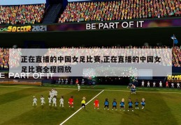 正在直播的中国女足比赛,正在直播的中国女足比赛全程回放
